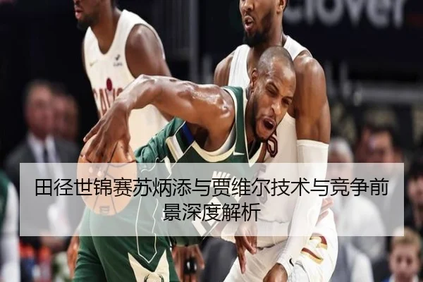 田径世锦赛苏炳添与贾维尔技术与竞争前景深度解析